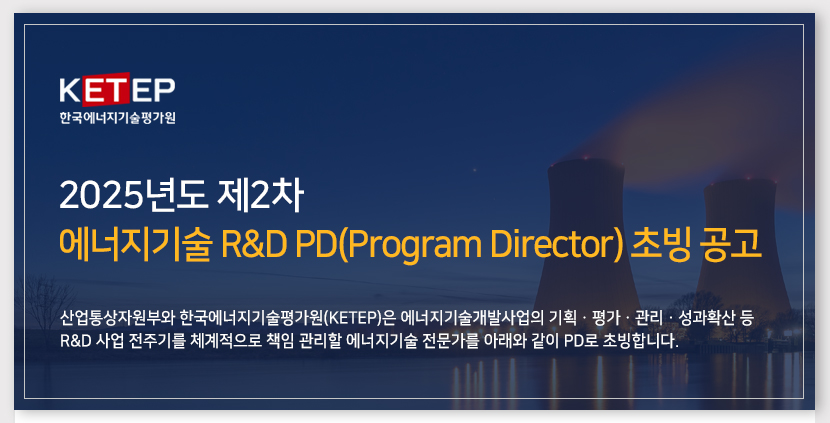 에너지기술 R&D PD(Program Director) 초빙 공고 산업통상자원부와 한국에너지기술평가원(KETEP)은 에너지기술 R&D사업의 기획·평가·관리·성과확산 등 R&D사업의 전주기를 체계적으로 책임 관리할 에너지기술 전문가를 아래와 같이 PD로 초빙합니다.